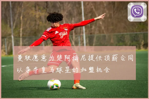 曼联愿意为楚阿梅尼提供顶薪合同以争夺皇马球星的加盟机会