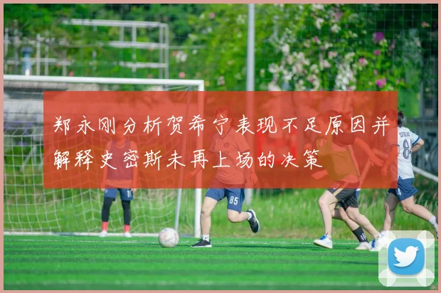 郑永刚分析贺希宁表现不足原因并解释史密斯未再上场的决策