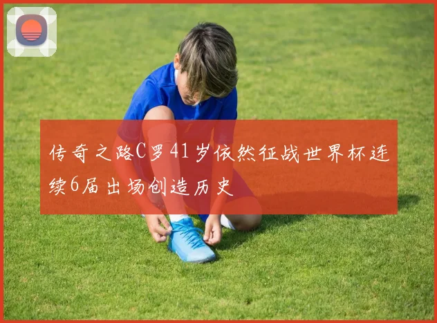 传奇之路C罗41岁依然征战世界杯连续6届出场创造历史