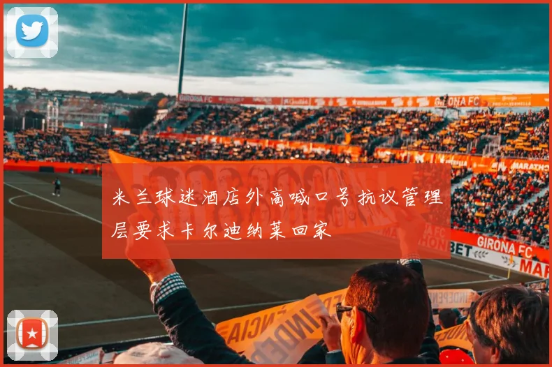 米兰球迷酒店外高喊口号抗议管理层要求卡尔迪纳莱回家