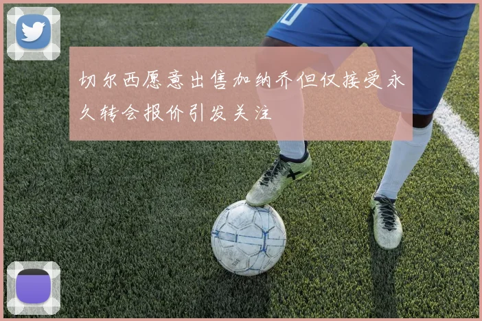 切尔西愿意出售加纳乔但仅接受永久转会报价引发关注