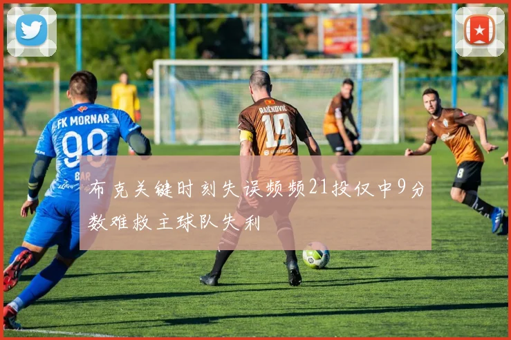 布克关键时刻失误频频21投仅中9分数难救主球队失利