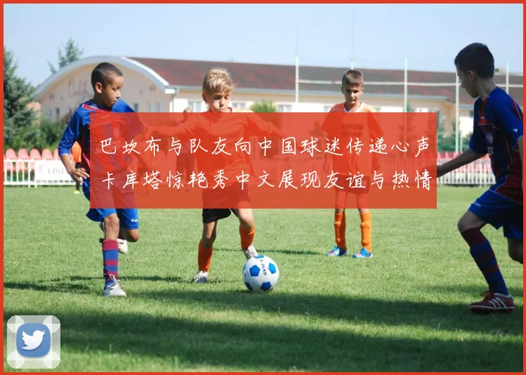 巴坎布与队友向中国球迷传递心声卡库塔惊艳秀中文展现友谊与热情
