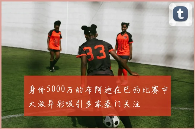 身价5000万的布阿迪在巴西比赛中大放异彩吸引多家豪门关注