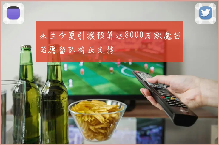 米兰今夏引援预算达8000万欧魔笛若愿留队将获支持