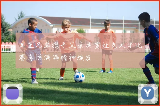 库里兄弟携手父亲共赏杜克大学比赛喜悦满满精神焕发