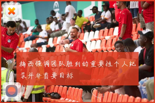 梅西强调团队胜利的重要性个人纪录并非首要目标