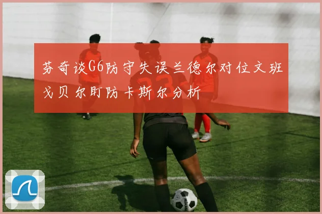 芬奇谈G6防守失误兰德尔对位文班戈贝尔盯防卡斯尔分析