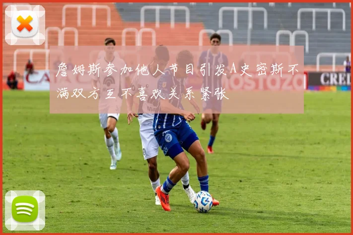 詹姆斯参加他人节目引发A史密斯不满双方互不喜欢关系紧张
