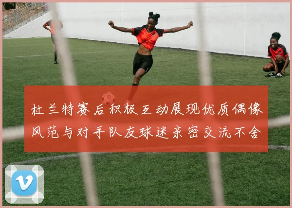 杜兰特赛后积极互动展现优质偶像风范与对手队友球迷亲密交流不舍离场