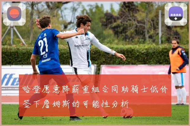 哈登愿意降薪重组合同助骑士低价签下詹姆斯的可能性分析