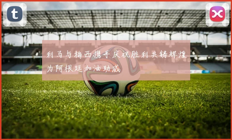 利马与梅西携手庆祝胜利共铸辉煌为阿根廷加油助威