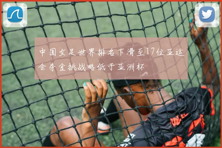 中国女足世界排名下滑至17位亚运会夺金挑战略低于亚洲杯