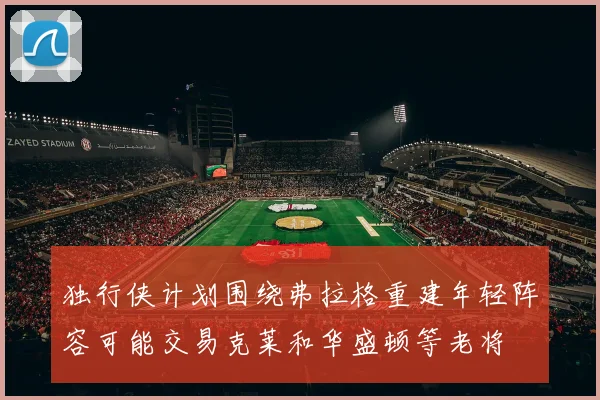 独行侠计划围绕弗拉格重建年轻阵容可能交易克莱和华盛顿等老将