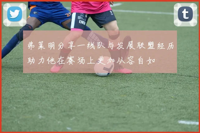弗莱明分享一线队与发展联盟经历助力他在赛场上更加从容自如