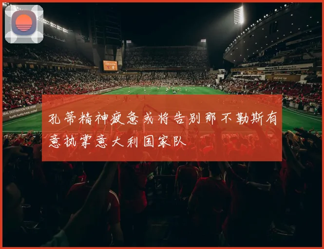 孔蒂精神疲惫或将告别那不勒斯有意执掌意大利国家队