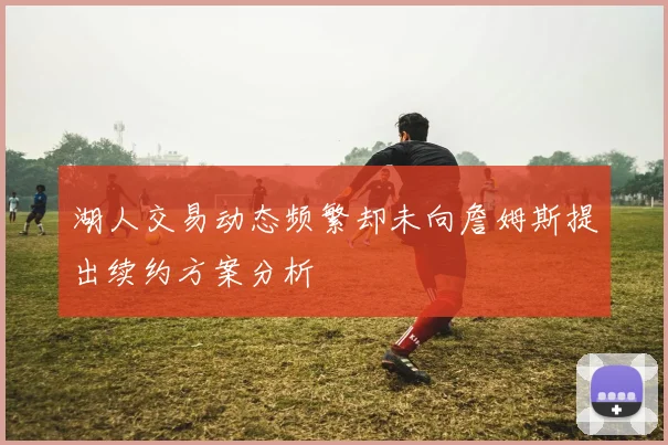 湖人交易动态频繁却未向詹姆斯提出续约方案分析