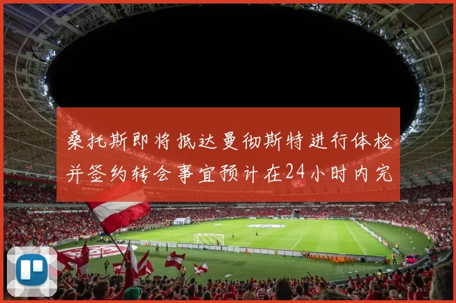 桑托斯即将抵达曼彻斯特进行体检并签约转会事宜预计在24小时内完成