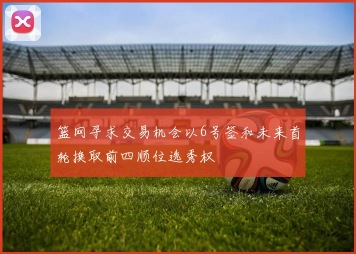 篮网寻求交易机会以6号签和未来首轮换取前四顺位选秀权