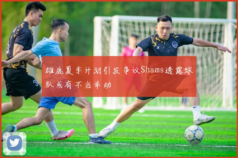 雄鹿夏季计划引发争议Shams透露球队或有不当举动
