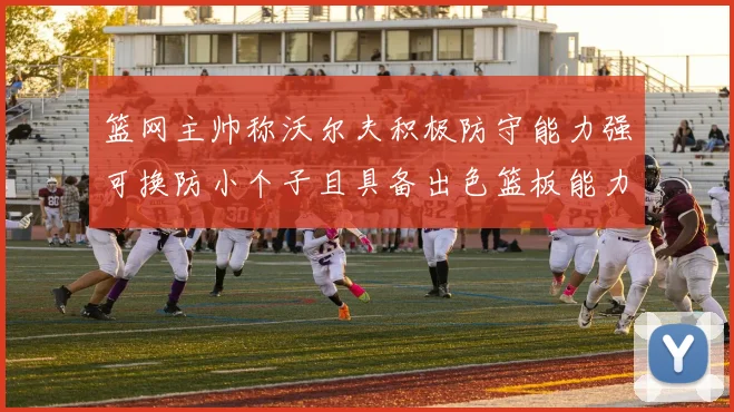 篮网主帅称沃尔夫积极防守能力强可换防小个子且具备出色篮板能力