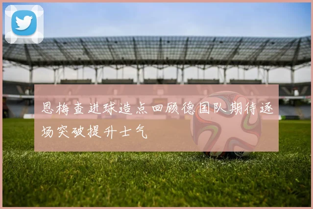 恩梅查进球造点回顾德国队期待逐场突破提升士气