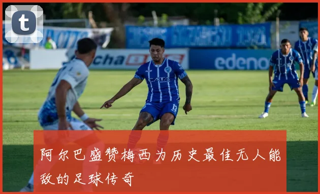 阿尔巴盛赞梅西为历史最佳无人能敌的足球传奇