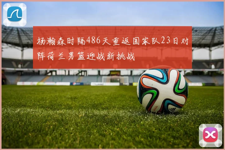 杨瀚森时隔486天重返国家队23日对阵荷兰男篮迎战新挑战